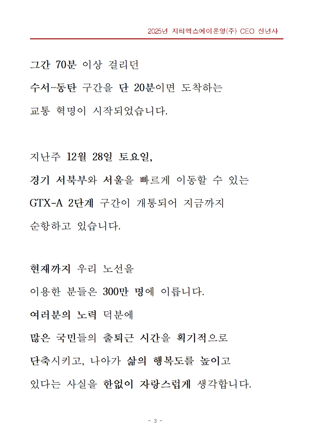 그간 70분 이상 걸리던 수서 동탄 구간을 단 20분이면 도착하는 교통 혁명이 시작되었습니다. 지난주 12월 28일 토요일, 경기 서북부와 서울을 빠르게 이동할 수 있는 GTX-A 2단계 구간이 개통되어 지금까지 순항하고 있습니다. 현재까지 우리 노선을 이용한 분들은 300만 명에 이릅니다. 여러분의 노력 덕분에 많은 국민들의 출퇴근 시간을 획기적으로 단축시키고, 나아가 삶의 행복도를 높이고 있다는 사실을 한없이 자랑스럽게 생각합니다.