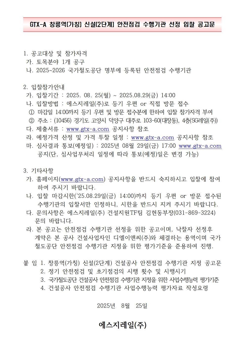 GTX-A 창릉역(가칭) 신설(2단계) 안전점검 수행기관 선정 입찰 공고문.

1. 공고대상 및 참가자격.
토목분야 1개 공구를 대상으로 하며,
2025년부터 2026년까지 국가철도공단 명부에 등록된 안전점검 수행기관을 참가대상으로 함.

2. 입찰참가 안내.
입찰기간은 2025년 8월 25일 월요일부터 2025년 8월 29일 금요일 14시까지임.
입찰방법은 에스지레일 주식회사로 등기우편 또는 직접 방문 접수 방식.
마감일 14시까지 등기우편 및 방문 접수분에 한하여 입찰 참가자격 부여.
주소는 우편번호 10456, 경기도 고양시 덕양구 대주로 103-60 대장동, 4층 에스지레일 주식회사임.
제출서류는 GTX-A 공식 홈페이지 공지사항을 참조.
예정가격 산정 및 가격 투찰 일정은 GTX-A 공식 홈페이지 공지사항을 참조.
심사결과 통보 예정일은 2025년 8월 29일 금요일 17시이며,
GTX-A 공식 홈페이지를 통해 공지됨.
단, 심사업무 처리 일정에 따라 통보 예정일은 변경될 수 있음.

3. 기타사항.
홈페이지 GTX-A 공지사항을 반드시 숙지한 후 입찰에 참여해야 함.
입찰 마감 시한인 2025년 8월 29일 금요일 14시까지
등기우편 또는 방문 접수된 수행기관의 입찰서만 인정되며,
기한을 반드시 준수해야 함.
문의사항은 에스지레일 주식회사 건설지원TF팀 김현동 부장,
전화번호 031-869-3224로 문의 바람.
본 공고는 안전점검 수행기관 선정을 위한 공고이며,
낙찰자 선정 후 계약은 본 공사 건설사업자인 디엘이앤씨 주식회사와 체결하는 용역임.
국가철도공단 안전점검 수행기관 지정을 위한 평가기준을 준용하여 진행됨.

붙임.
1. 창릉역 가칭 신설 2단계 건설공사 안전점검 수행기관 지정 공고문.
2. 정기 안전점검 및 초기점검의 시행 횟수 및 시행시기.
3. 국가철도공단 건설공사 안전점검 수행기관 지정을 위한 사업수행능력 평가기준.
4. 건설공사 안전점검 수행기관 사업수행능력 평가자료 작성요령.

공고일자 2025년 8월 25일.
발행기관 에스지레일 주식회사.
