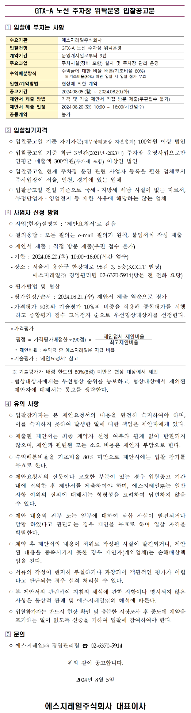 GTX-A 노선 주차장 위탁운영 입찰공고

입찰에 부치는 사항

수요기관
에스지레일주식회사

입찰건명
GTX-A 노선 주차장 위탁운영

계약기간
운영개시일로부터 3년

주요과업
주차시설(장비 포함) 설치 및 주차장 관리 운영

수익배분방식
수익금에 대한 비율 배분(기초비율 80%)
기초비율 80% 미만 입찰 시 입찰 참가 무효

입찰계약방법
협상에 의한 계약

공고기간
2024.08.05.(월) ~ 2024.08.20.(화)

제안서 제출 방법
가격 및 기술 제안서 직접 방문 제출(우편접수 불가)

제안서 제출 일정
2024.08.20.(화) 10:00 ~ 16:00(시간엄수)

공동도급
불가

입찰참가자격

입찰공고일 기준 자기자본(재무상태표상 자본총계) 100억원 이상 법인

입찰공고일 기준 최근 3년간(2021년~2023년) 주차장 운영사업으로만
연평균 매출액 300억원(부가세 포함) 이상인 법인

입찰공고일 현재 주차장 운영 관련 사업자 등록을 필한 업체로서
주사업장이 서울, 인천, 경기에 있는 업체

입찰공고일 전일 기준으로 국세&middot;지방세 체납 사실이 없는 자료로서
부정당업자&middot;영업정지 등 제한 사유에 해당하는 않는 업체

사업자 선정 방법

사업(현장)설명회
제안요청서로 갈음

질의응답
모든 질의는 e-mail 질의가 원칙, 붙임서식 작성 제출

제안서 제출
직접 방문 제출(우편 접수 불가)

기한
2024.08.20.(화) 10:00~16:00(시간 엄수)

장소
서울시 용산구 한강대로 98길 3, 5층(KCCIT 빌딩)
에스지레일주식회사 경영관리팀
전화 02-6370-5914(방문 전 전화 요망)

평가방법 및 협상

평가일정/순서
2024.08.21.(수) 제안서 제출 역순으로 평가

가격평가 90%와 기술평가 10%의 비중을 적용해 종합평가를 시행하고
종합평가 점수 고득점자 순으로 우선협상대상자를 선정한다.

가격평가
평점 = 가격평가배점한도(90점) &times; 제안업체 제안비율 / 최고제안비율

제안비율 = 수익금 중 에스지레일주식회사 지급 비율

기술평가
제안요청서 참조

기술평가가 배점 한도의 80%(8점) 미만은 협상 대상에서 제외

협상대상자에게는 우선 협상 순위를 통보하고,
협상대상에서 제외된 제안자에 대해서는 통보를 생략한다.

유의 사항

입찰참가자는 본 제안요청서의 내용을 완전히 숙지하여야 하며,
이를 숙지하지 못하여 발생한 일에 대한 책임은 제안자에게 있다.

제출된 제안서는 최종 계약자 선정 여부와 관계 없이 반환되지 않으며,
제안과 관련된 모든 소요 비용은 제안자 부담으로 한다.

수익배분비율을 기초비율 80% 미만으로 제안 시에는 입찰 참가를
무효로 한다.

제안요청서의 잘못이나 모호한 부분이 있는 경우 입찰공고 기간 내에
질의한 후 제안서를 제출하여야 하며,
에스지레일주식회사는 일반 사항 이외의 질의에 대해서는
형평성을 고려하여 답변하지 않을 수 있다.

제안 내용의 전부 또는 일부에 대하여 담합 사실이 발견되거나
담합 하였다고 판단되는 경우 제안을 무효로 하며 입찰 자격을
박탈한다.

계약 후 제안서의 내용이 허위로 작성된 사실이 발견되거나,
제안된 내용을 충족시키지 못한 경우 제안자(계약업체)는
손해배상책임을 진다.

서류의 작성이 현저히 부실하거나 과장되어 객관적인 평가가
어렵다고 판단되는 경우 실격 처리할 수 있다.

본 제안서와 관련하여 지침의 해석에 관한 사항이나 명시되지 않은
사항은 통상적 관례 및 에스지레일주식회사의 해석에 따른다.

입찰참가자는 반드시 현장 확인 및 충분한 시장조사 후
중도에 계약을 포기하는 일이 없도록 신중을 기하여
입찰에 참여하여야 한다.

문의
에스지레일주식회사 경영관리팀
전화 02-6370-5914

위와 같이 공고합니다.

2024년 8월 5일

에스지레일주식회사 대표이사
