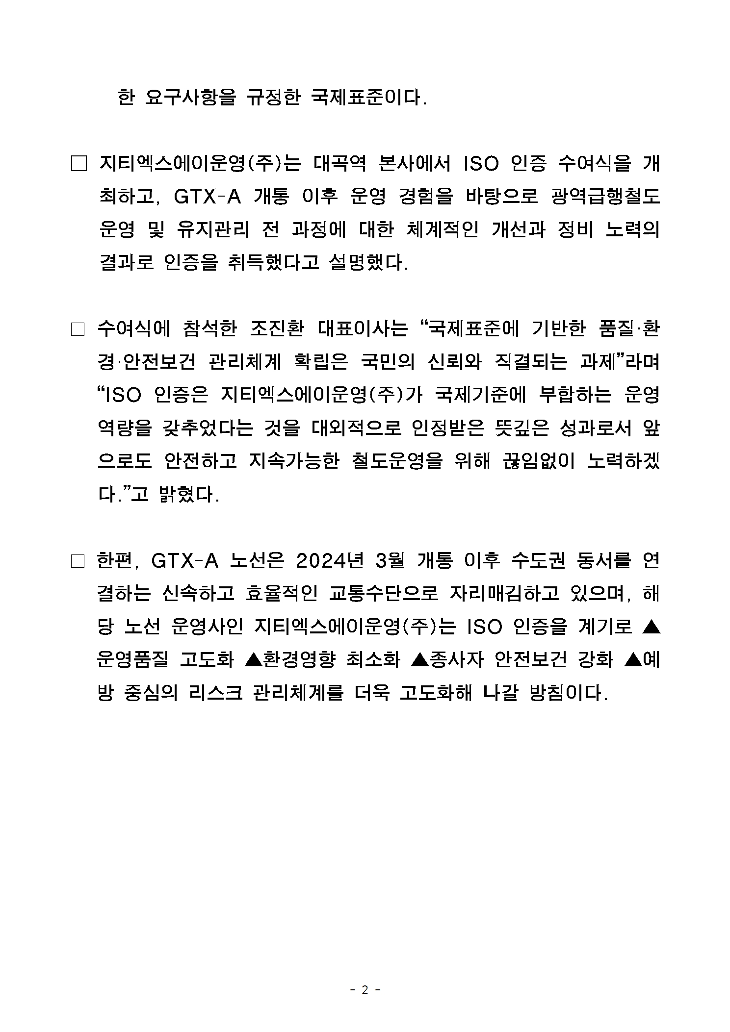 한 요구사항을 규정한 국제표준이다. 지티엑스에이운영주식회사는 대곡역 본사에서 ISO 인증 수여식을 개최하고, 지티엑스에이 개통 이후 운영 경험을 바탕으로 광역급행철도 운영 및 유지관리 전 과정에 대한 체계적인 개선과 정비 노력의 결과로 인증을 취득했다고 설명했다. 수여식에 참석한 조진환 대표이사는 국제표준에 기반한 품질 환경 안전보건 관리체계 확립은 국민의 신뢰와 직결되는 과제라며 ISO 인증은 지티엑스에이운영주식회사가 국제 기준에 부합하는 운영역량을 갖추었다는 것을 대외적으로 인정받은 뜻깊은 성과로서 앞으로도 안전하고 지속가능한 철도운영을 위해 끊임없이 노력하겠다고 밝혔다. 한편 지티엑스에이 노선은 2024년 3월 개통 이후 수도권 동서를 연결하는 신속하고 효율적인 교통수단으로 자리매김하고 있으며, 해당 노선 운영사인 지티엑스에이운영주식회사는 ISO 인증을 계기로 운영품질 고도화, 환경영향 최소화, 종사자 안전보건 강화, 예방 중심의 리스크 관리체계를 더욱 고도화해 나갈 방침이다.