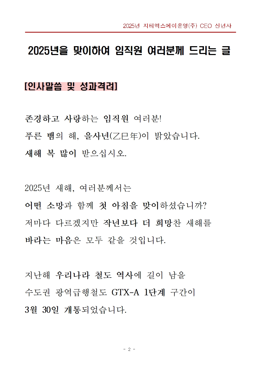 2025년을 맞이하여 임직원 여러분께 드리는 글. 제목영역 - 인사 말씀 및 성과 격려, 본문 영역 - 존경하고 사랑하는 임직원 여러분! 푸른 뱀의 해, 을사년이 밝았습니다. 새해 복 많이 받으십시오. 2025년 새해, 여러분께서는 어떤 소망과 함께 첫 아침을 맞이하셨습니까? 저마다 다르겠지만 작년보다 더 희망찬 새해를 바라는 마음은 모두 같을 것입니다. 지난해 우리나라 철도 역사에 길이 남을 수도권 광역급행철도 GTX-A 1단계 구간이 3월 30일 개통되었습니다.