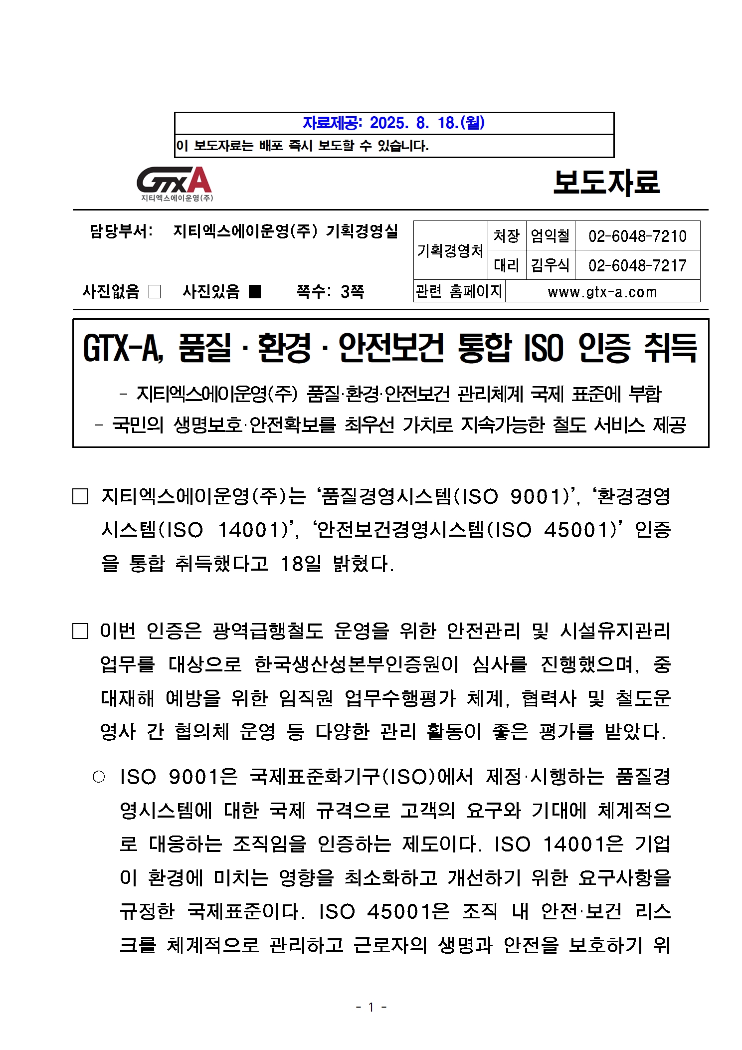 2025년 8월 18일 자료제공, 이 보도자료는 배포 즉시 보도할 수 있습니다. 담당부서는 지티엑스에이운영주식회사 기획경영실이며, 실장 엄익철 02-6048-7210, 대리 김우식 02-6048-7217으로 전화 가능합니다. 관련 홈페이지는 www.gtx-a.com이며, 본 보도자료에는 사진이 있습니다. 제목: 지티엑스에이 품질 환경 안전보건 통합 ISO 인증 취득, 부제목: 지티엑스에이운영주식회사 품질 환경 안전보건 관리체계 국제 표준에 부합, 국민의 생명보호, 안전확보를 최우선 가치로 지속가능한 철도 서비스 제공, 내용: 지티엑스에이운영주식회사는 품질경영시스템, 환경경영시스템, 안전보건경영시스템 인증을 통합 취득했다고 18일 밝혔다. 이번 인증은 광영급행철도 운영을 위한 안전관리 및 시설유지관리 업무를 대상으로 한국생산성본부인증원이 심사를 진행했으며, 중대재해 예방을 위한 임직원 업무수행평가 체계, 협력사 및 철도 운영사 간 협의체 운영 등 다양한 관리 활동이 좋은 평가를 받았다. ISO 9001은 국제표준화기구에서 제정, 시행하는 품질경영시스템에 대한 국제 규격으로 고객의 요구와 기대에 체계적으로 대응하는 조직임을 인증하는 제도이다. ISO 14001은 기업이 환경에 미치는 영향을 최소화하고 개선하기 위한 요구사항을 규정한 국제 표준이다. ISO 45001은 조직 내 안전보건 리스크를 체계적으로 관리하고 근로자의 생명과 안전을 보호하기 위