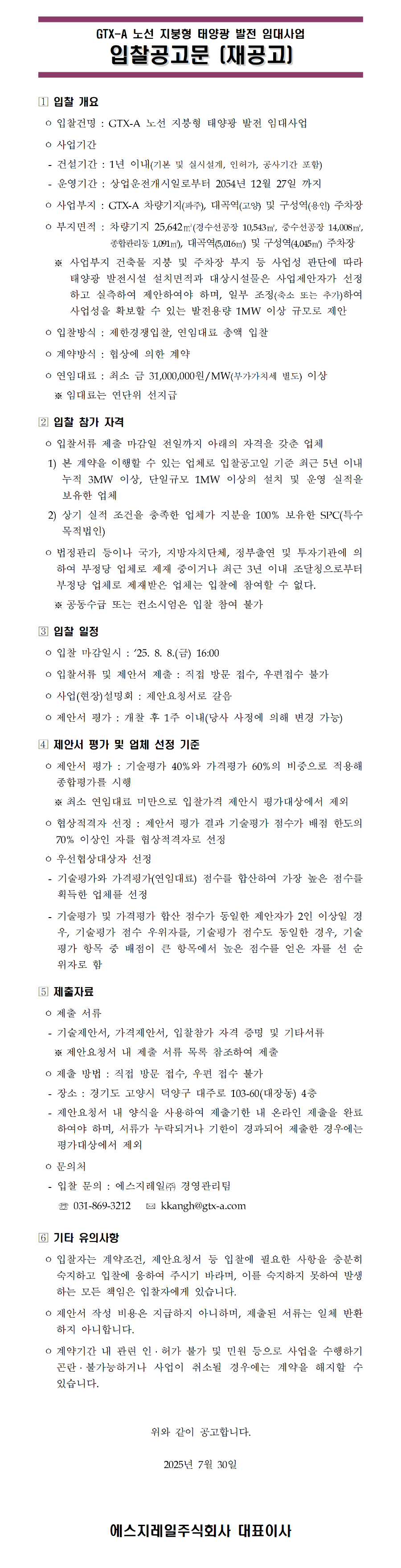 GTX-A 노선 지붕형 태양광 발전 임대사업
입찰공고문 (재공고)

입찰건명 : GTX-A 노선 지붕형 태양광 발전 임대사업

사업기간
건설기간 : 1년 이내(기본 및 실시설계, 인허가, 공사기간 포함)
운영기간 : 상업운전개시일로부터 2054년 12월 27일 까지

사업부지 : GTX-A 차량기지(파주), 대곡역(고양) 및 구성역(용인) 주차장

부지면적 : 차량기지 25,642제곱미터(경상수송공장 10,543제곱미터, 중정수송장 14,008제곱미터,
중앙관리동 1,091제곱미터), 대곡역 5,016제곱미터 및 구성역 4,045제곱미터 주차장

사업대상 건축물 지붕 및 주차장 부지 등 사업성 판단에 따라
태양광 발전시설 설치 면적과 대상시설물은 사업자가 선정
하고 실측하여 제안하여야 하며, 일부 조정(축소 또는 추가)하여
사업성 확보할 수 있는 발전용량 메가와트 이상 규모로 제안

입찰방식 : 제한경쟁입찰, 연간임대료 총액 입찰

계약방식 : 협상에 의한 계약

연간임대료 : 최소 금 31,000,000원/메가와트(부가가치세 별도) 이상

임대료는 연단위 선지급

입찰서류 제출 마감일 전일까지 아래의 자격을 갖춘 업체

본 계약을 이행할 수 있는 업체로 입찰공고일 기준 최근 5년 이내
총 3메가와트 이상, 단일규모 1메가와트 이상의 설치 및 운영 실적을
보유한 업체

상기 실적 조건을 충족한 업체가 지분을 100퍼센트 보유한 특수목적법인

법정관리 중이거나 국가, 지방자치단체, 정부출연 및 투자기관에 의
하여 부정당 업체로 제재 중이거나 최근 3년 이내 조달청으로부터
부정당 업체로 제재받은 업체는 입찰에 참여할 수 없다.

공동수급 또는 컨소시엄은 입찰 참여 불가

입찰 마감일시 : 2025. 8. 8.(금) 16:00

입찰서류 및 제안서 제출 : 직접 방문 접수, 우편접수 불가

사업(현장)설명회 : 제안요청서로 갈음

제안서 평가 : 개찰 후 1주 이내(당사 사정에 의해 변경 가능)

제안서 평가 : 기술평가 40퍼센트와 가격평가 60퍼센트의 비중으로 적용해
종합평가를 시행

최소 연간임대료 미만으로 입찰가격 제안시 평가대상에서 제외

협상적격자 선정 : 제안서 평가 결과 기술평가 점수가 배점 한도의
70퍼센트 이상인 자를 협상적격자로 선정

우선협상대상자 선정
기술평가와 가격평가(연간임대료) 점수를 합산하여 가장 높은 점수를
획득한 업체를 선정
기술평가 및 가격평가 합산 점수가 동일한 제안자가 2인 이상일 경우,
기술평가 점수 우위자를, 기술평가 점수도 동일한 경우, 기술
평가 항목 중 배점이 큰 항목에서 높은 점수를 얻은 자를 선 순
위자로 함

제출 서류
기술제안서, 가격제안서, 입찰참가 자격 증명 및 기타서류
제안요청서 내 제출 서류 목록 참조하여 제출

제출 방법 : 직접 방문 접수, 우편 접수 불가

장소 : 경기도 고양시 덕양구 대주로 103-60(대장동) 4층

제안요청서 내 양식을 사용하여 제출기한 내 온라인 제출을 완료
하여야 하며, 서류가 누락되거나 기한이 경과되어 제출한 경우에는
평가대상에서 제외

문의처
입찰 문의 : 에스지레일주식회사 경영관리팀
전화 031-869-3212
이메일 kkangh@gtx-a.com

입찰자는 계약조건, 제안요청서 등 입찰에 필요한 사항을 충분히
숙지하고 입찰에 응하여 주시기 바라며, 이를 숙지하지 못하여 발생
하는 모든 책임은 입찰자에게 있습니다.

제출된 제안서는 최종 계약자 선정 여부와 관계 없이 반환되지
않으며, 제출된 서류는 일체 반환하지 않습니다.

계약기간 내 관련 인허가 불가 및 민원 등으로 사업을 수행하기
곤란하거나 사업이 취소될 경우에는 계약을 해지할 수
있습니다.

위와 같이 공고합니다.

2025년 7월 30일

에스지레일주식회사 대표이사
