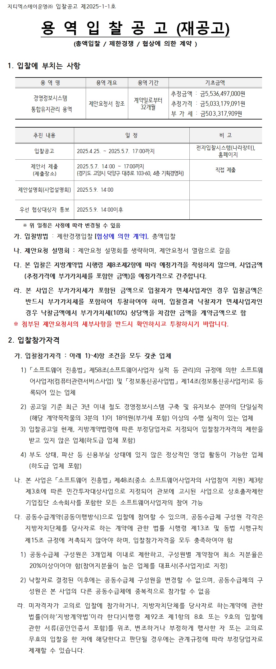 지티엑스에이운영(주) 입찰공고 제2025-1-1호

용역 입찰 공고 (재공고)
(총액입찰 / 제한경쟁 / 협상에 의한 계약)

입찰에 부치는 사항

용역명
경영정보시스템 통합유지관리 용역

용역개요
제안요청서 참조

용역기간
계약일로부터 32개월

기초금액
추정금액 금 5,536,497,000원
추정가격 금 5,033,179,091원
부가세 금 503,317,909원

추진 내용
입찰공고
2025.4.25. ~ 2025.5.7. 17:00까지
전자입찰시스템(나라장터), 홈페이지

제안서 제출
2025.5.7. 14:00 ~ 17:00까지
경기도 고양시 덕양구 대주로 103-60, 4층 기획경영처
직접 제출

제안설명회(사업설명회)
2025.5.9. 14:00

우선 협상대상자 통보
2025.5.9. 14:00 이후

위 일정은 사정에 따라 변경될 수 있음

입찰방법
제한경쟁입찰 협상에 의한 계약, 총액입찰

제안요청 설명회
제안요청 설명회를 생략하며, 제안요청서 열람으로 갈음

본 입찰은 지방계약법 시행령 제8조제2항에 따라 예정가격을 작성하지 않으며,
사업금액(추정가격에 부가가치세를 포함한 금액)을 예정가격으로 간주합니다.

본 사업은 부가가치세가 포함된 금액으로 입찰자가
면세사업자인 경우 입찰금액은 반드시 부가가치세를 포함하여 투찰하여야 하며,
입찰결과 낙찰자가 면세사업자인 경우
낙찰금액에서 부가가치세(10%) 상당액을 차감한 금액을 계약금액으로 함

첨부된 제안요청서의 세부사항을 반드시 확인하시고 투찰하시기 바랍니다.

입찰참가자격

입찰참가자격
아래 조건을 모두 갖춘 업체

소프트웨어 진흥법 제58조
(소프트웨어사업자 실적 등 관리의 규정)에 의한
소프트웨어사업자(컴퓨터관련서비스업) 및
정보통신공사업법 제14조(정보통신공사업자)로 등록되어 있는 업체

공고일 기준 최근 3년 이내
철도 경영정보시스템 구축 및 유지보수 분야의 단일실적
(해당 계약목적물의 3분의 1)이
18억원(부가세 포함) 이상의 수행 실적이 있는 업체

입찰공고일 현재 지방계약법령에 따른
부정당업자로 지정되어 입찰참가자격의 제한을 받고 있지 않은 업체
(하도급 업체 포함)

부도 상태, 파산 등 신용불실 상태에 있지 않은
정상적인 영업 활동이 가능한 업체
(하도급 업체 포함)

본 사업은 소프트웨어 진흥법 제48조
중소 소프트웨어사업자의 사업참여 지원 제3항 제3호에 따른
민간투자대상사업으로 지정되어 관보에 고시된 사업으로
상호출자제한 기업집단 소속회사를 포함한
모든 소프트웨어사업자의 참여 가능

공동수급계약(공동이행방식)으로 입찰에 참여할 수 있으며,
공동수급체 구성원 각각은
지방자치단체를 당사자로 하는 계약에 관한 법률 시행령 제13조 및
동법 시행규칙 제15조 규정에 저촉되지 않아야 하며,
입찰참가자격을 모두 충족하여야 함

공동수급체 구성원은 3개업체 이내로 제한하고,
구성원별 계약참여 최소 지분율은 20퍼센트 이상이어야 함
(참여지분율이 높은 업체를 대표사(주사업자)로 지정)

낙찰자로 결정된 이후에는 공동수급체 구성원을 변경할 수 없으며,
공동수급체의 구성원은 본 사업의 다른 공동수급체에
중복적으로 참가할 수 없음

미자격자가 고의로 입찰에 참가하거나,
지방자치단체를 당사자로 하는 계약에 관한 법률
(이하 지방계약법이라 한다) 시행령 제92조 제1항의
8호 또는 9호의 입찰에 관한 서류
(공인인증서 포함)를 위조, 변조하거나
부정하게 행사한 자 또는 고의로 무효의 입찰을 한 자에
해당한다고 판단될 경우에는
관계규정에 따라 부정당업자로 제재할 수 있습니다.
