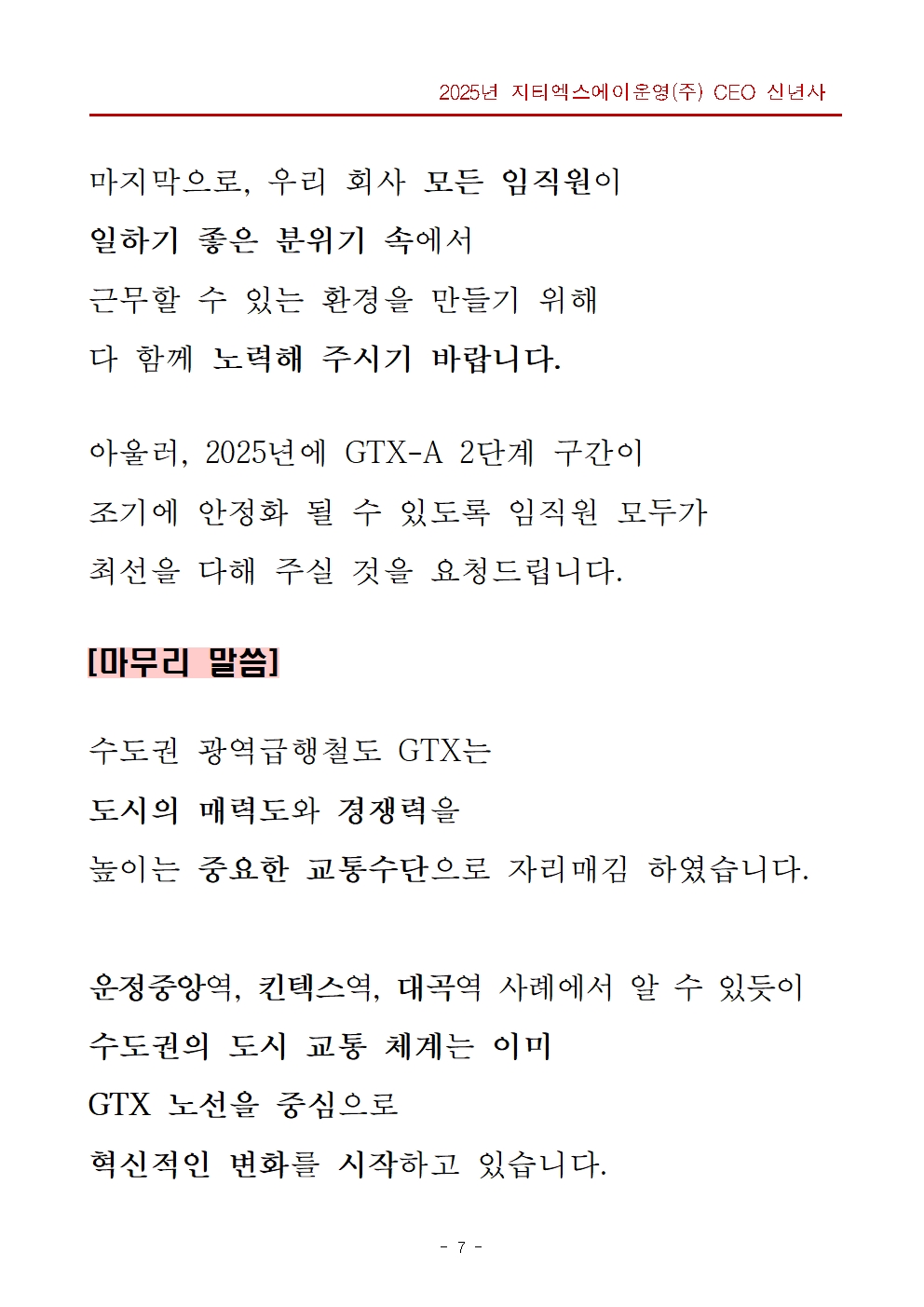 마지막으로, 우리 회사 모든 임직원이 일하기 좋은 분위기 속에서 근무할 수 있는 환경을 만들기 위해 다 함께 노력해 주시기 바랍니다. 아울러, 2025년에 GTX-A 2단계 구간이 조기에 안정화 될 수 있도록 임직원 모두가 최선을 다해 주실 것을 요청드립니다. 제목 영역 - 마무리 말씀, 본문 영역 - 수도권 광역급행철도 GTX는 도시의 매력도와 경쟁력을 높이는 중요한 교통수단으로 자리매김 하였습니다.  운정중앙역, 킨텍스역, 대곡역 사례에서 알 수 있듯이 수도권의 도시 교통 체계는 이미 GTX 노선을 중심으로 혁신적인 변화를 시작하고 있습니다.
