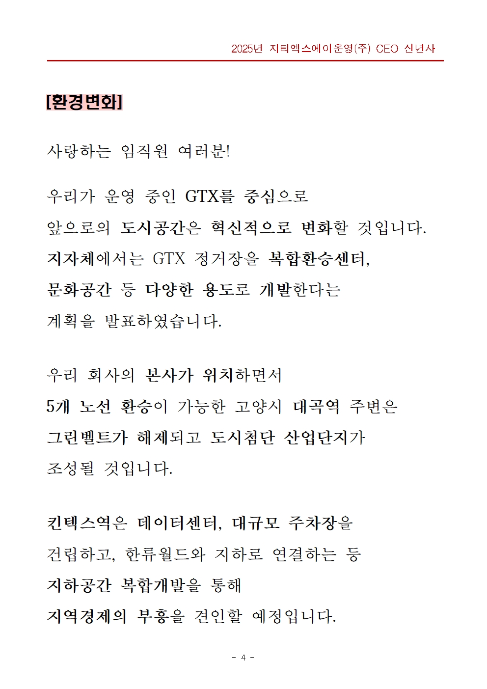 제목 영역 - 환경변화, 본문 영역 - 사랑하는 임직원 여러분! 우리가 운영 중인 GTX를 중심으로 앞으로의 도시공간은 혁신적으로 변화할 것입니다. 지자체에서는 GTX 정거장을 복합환승센터, 문화공간 등 다양한 용도로 개발한다는 계획을 발표하였습니다. 우리 회사의 본사가 위치하면서 5개 노선 환승이 가능한 고양시 대곡역 주변은 그린벨트가 해제되고 도시첨단 산업단지가 조성될 것입니다. 킨텍스역은 데이터센터, 대규모 주차장을 건립하고, 한류월드와 지하로 연결하는 등 지하공간 복합개발을 통해 지역경제의 부흥을 견인할 예정입니다.